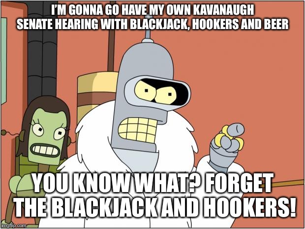 Because Kavanaugh loves beer  | I’M GONNA GO HAVE MY OWN KAVANAUGH SENATE HEARING WITH BLACKJACK, HOOKERS AND BEER; YOU KNOW WHAT? FORGET THE BLACKJACK AND HOOKERS! | image tagged in memes,bender,kavanaugh | made w/ Imgflip meme maker