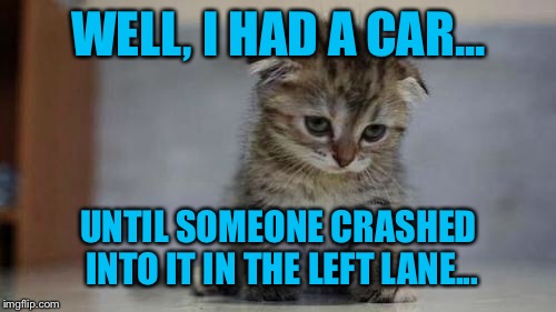 Sad kitten | WELL, I HAD A CAR... UNTIL SOMEONE CRASHED INTO IT IN THE LEFT LANE... | image tagged in sad kitten | made w/ Imgflip meme maker