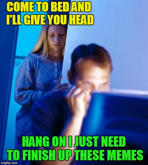 Redditor's Wife Meme | COME TO BED AND I'LL GIVE YOU HEAD HANG ON I JUST NEED TO FINISH UP THESE MEMES | image tagged in memes,redditors wife | made w/ Imgflip meme maker