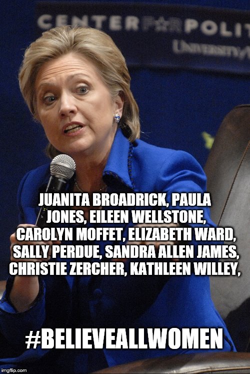 Hilary Clinton | JUANITA BROADRICK, PAULA JONES, EILEEN WELLSTONE, CAROLYN MOFFET, ELIZABETH WARD, SALLY PERDUE, SANDRA ALLEN JAMES, CHRISTIE ZERCHER, KATHLEEN WILLEY, #BELIEVEALLWOMEN | image tagged in hilary clinton | made w/ Imgflip meme maker