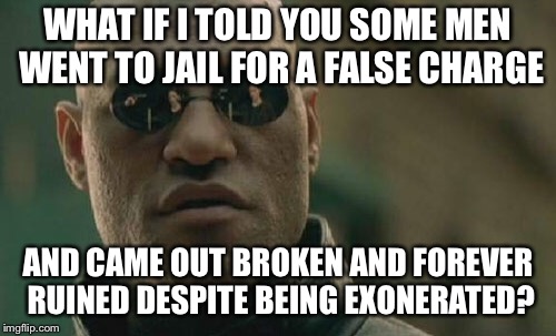 Matrix Morpheus Meme | WHAT IF I TOLD YOU SOME MEN WENT TO JAIL FOR A FALSE CHARGE; AND CAME OUT BROKEN AND FOREVER RUINED DESPITE BEING EXONERATED? | image tagged in memes,matrix morpheus | made w/ Imgflip meme maker