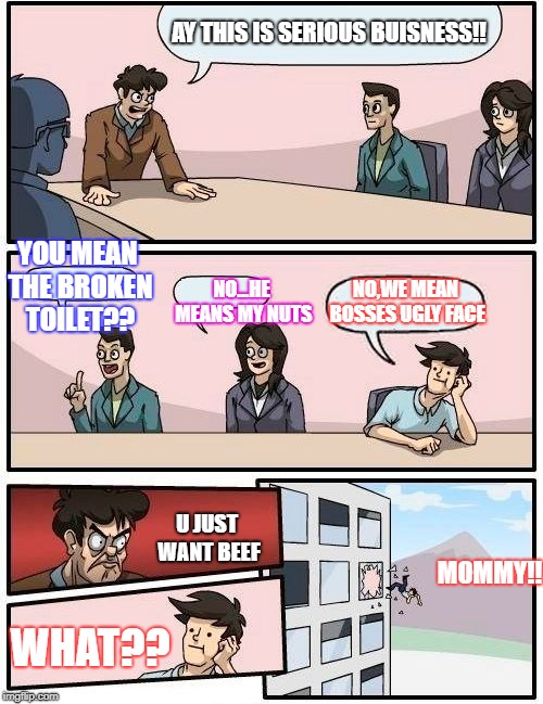 Boardroom Meeting Suggestion Meme | AY THIS IS SERIOUS BUISNESS!! YOU MEAN THE BROKEN TOILET?? NO...HE MEANS MY NUTS; NO,WE MEAN BOSSES UGLY FACE; U JUST WANT BEEF; MOMMY!! WHAT?? | image tagged in memes,boardroom meeting suggestion | made w/ Imgflip meme maker