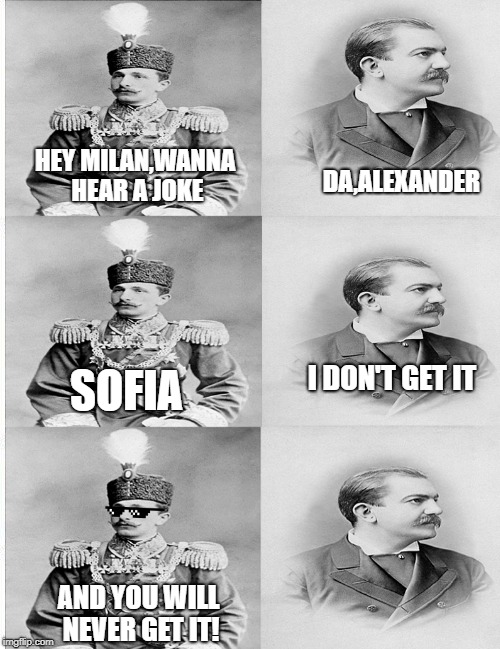 serbo-bulgarian war | DA,ALEXANDER; HEY MILAN,WANNA HEAR A JOKE; I DON'T GET IT; SOFIA; AND YOU WILL NEVER GET IT! | image tagged in history,historical meme | made w/ Imgflip meme maker