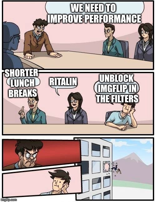 Boardroom Meeting Suggestion | WE NEED TO IMPROVE PERFORMANCE; SHORTER LUNCH BREAKS; UNBLOCK IMGFLIP IN THE FILTERS; RITALIN | image tagged in memes,boardroom meeting suggestion | made w/ Imgflip meme maker