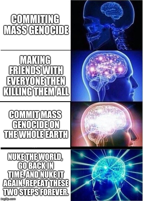 Expanding Brain Meme | COMMITING MASS GENOCIDE; MAKING FRIENDS WITH EVERYONE THEN KILLING THEM ALL; COMMIT MASS GENOCIDE ON THE WHOLE EARTH; NUKE THE WORLD, GO BACK IN TIME, AND NUKE IT AGAIN. REPEAT THESE TWO STEPS FOREVER. | image tagged in memes,expanding brain | made w/ Imgflip meme maker