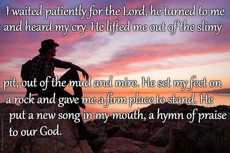 Psalms 40:1-3 I Waited Patiently For The Lord He Lifted Me Out Of The Slimy Pit  | I waited patiently for the Lord, he turned to me; and heard my cry. He lifted me out of the slimy; pit, out of the mud and mire. He set my feet on; a rock and gave me a firm place to stand. He; put a new song in my mouth, a hymn of praise; to our God. | image tagged in bible,holy bible,holy spirit,bible verse,verse,god | made w/ Imgflip meme maker