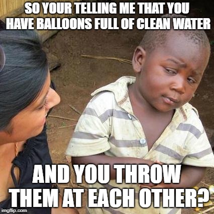 Third World Skeptical Kid | SO YOUR TELLING ME THAT YOU HAVE BALLOONS FULL OF CLEAN WATER; AND YOU THROW THEM AT EACH OTHER? | image tagged in memes,third world skeptical kid | made w/ Imgflip meme maker