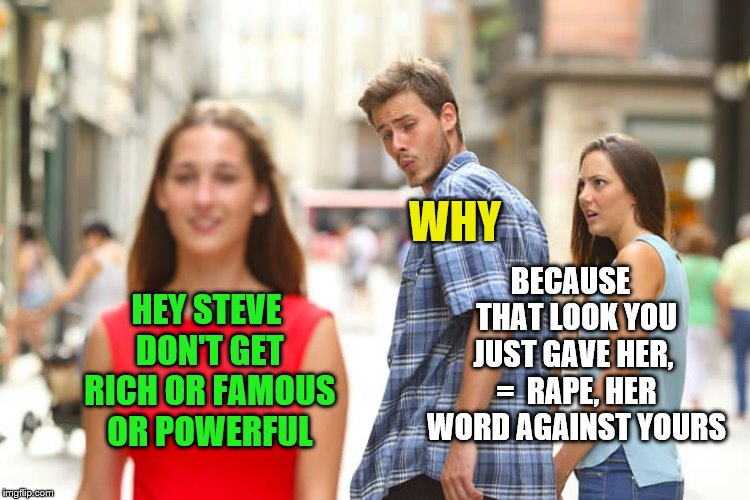 Distracted Boyfriend Meme | HEY STEVE DON'T GET RICH OR FAMOUS OR POWERFUL WHY BECAUSE  THAT LOOK YOU JUST GAVE HER,  =  **PE, HER WORD AGAINST YOURS | image tagged in memes,distracted boyfriend | made w/ Imgflip meme maker