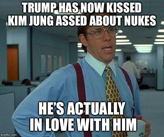 That Would Be Great Meme | TRUMP HAS NOW KISSED KIM JUNG ASSED ABOUT NUKES HE’S ACTUALLY IN LOVE WITH HIM | image tagged in memes,that would be great | made w/ Imgflip meme maker