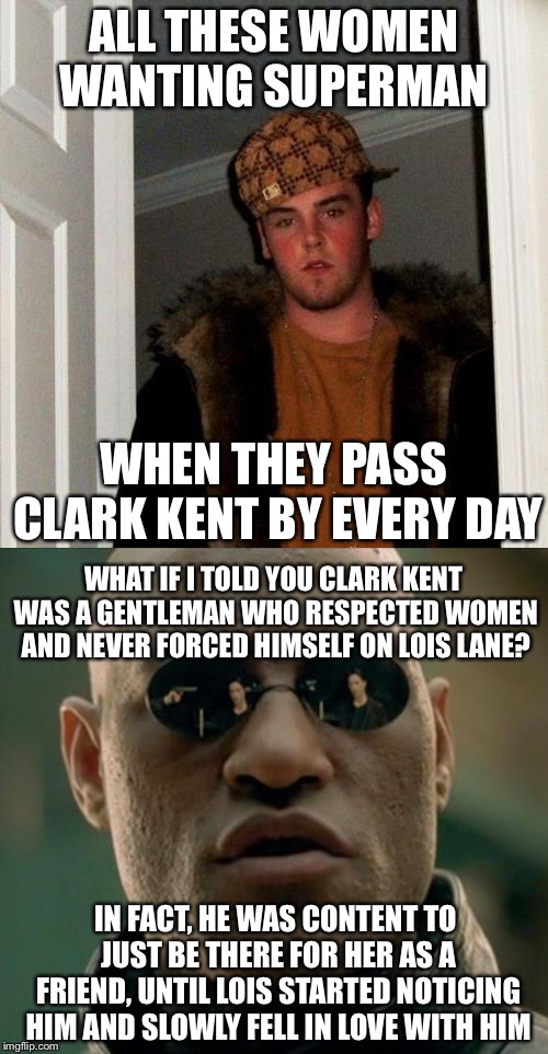 ALL THESE WOMEN WANTING SUPERMAN; WHEN THEY PASS CLARK KENT BY EVERY DAY; WHAT IF I TOLD YOU CLARK KENT WAS A GENTLEMAN WHO RESPECTED WOMEN AND NEVER FORCED HIMSELF ON LOIS LANE? IN FACT, HE WAS CONTENT TO JUST BE THERE FOR HER AS A FRIEND, UNTIL LOIS STARTED NOTICING HIM AND SLOWLY FELL IN LOVE WITH HIM | image tagged in scumbag steve,what if i told you,matrix morpheus | made w/ Imgflip meme maker