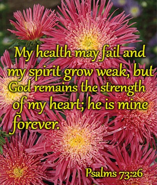 Psalms 73:26 My Health May Fail My Spirit Grow Weak God Remains Mine Forever | My health may fail and; my spirit grow weak, but; God remains the strength; of my heart; he is mine; forever. Psalms 73:26 | image tagged in bible,holy bible,holy spirit,bible verse,verse,god | made w/ Imgflip meme maker