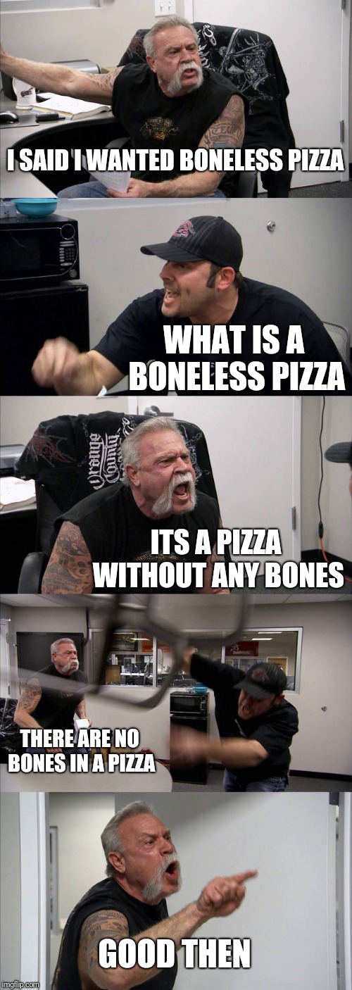 American Chopper Argument | I SAID I WANTED BONELESS PIZZA; WHAT IS A BONELESS PIZZA; ITS A PIZZA WITHOUT ANY BONES; THERE ARE NO BONES IN A PIZZA; GOOD THEN | image tagged in memes,american chopper argument | made w/ Imgflip meme maker
