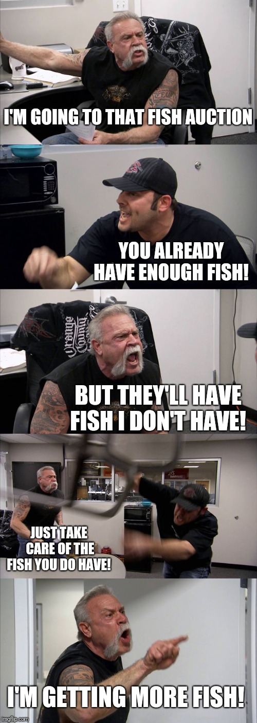 American Chopper Argument | I'M GOING TO THAT FISH AUCTION; YOU ALREADY HAVE ENOUGH FISH! BUT THEY'LL HAVE FISH I DON'T HAVE! JUST TAKE CARE OF THE FISH YOU DO HAVE! I'M GETTING MORE FISH! | image tagged in memes,american chopper argument | made w/ Imgflip meme maker