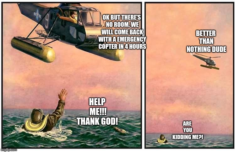 Helicopter rescue denied | OK BUT THERE'S NO ROOM. WE WILL COME BACK WITH A EMERGENCY COPTER IN 4 HOURS; BETTER THAN NOTHING DUDE; HELP ME!!! THANK GOD! ARE YOU KIDDING ME?! | image tagged in helicopter rescue denied | made w/ Imgflip meme maker