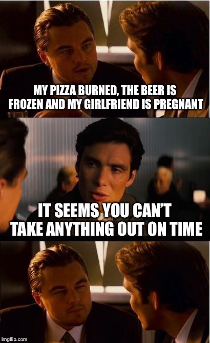 Timing is everything | MY PIZZA BURNED, THE BEER IS FROZEN AND MY GIRLFRIEND IS PREGNANT; IT SEEMS YOU CAN’T TAKE ANYTHING OUT ON TIME | image tagged in memes,inception,pizza,beer,girlfriend | made w/ Imgflip meme maker
