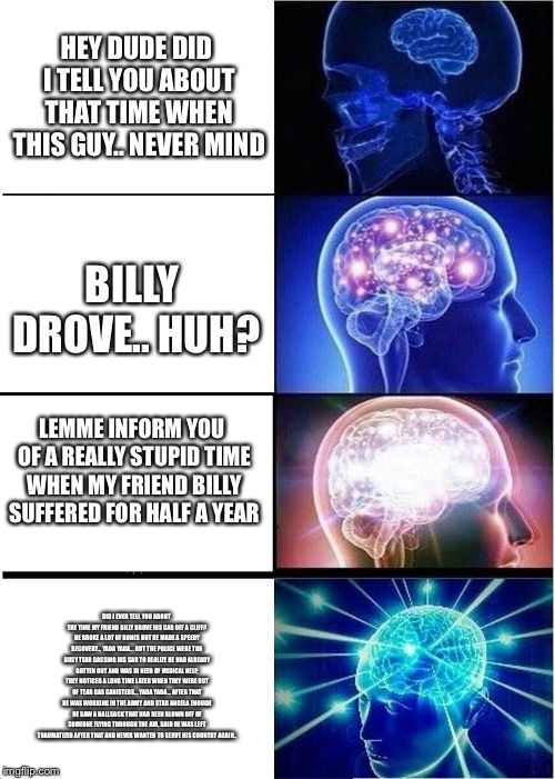 Expanding Brain Meme | HEY DUDE DID I TELL YOU ABOUT THAT TIME WHEN THIS GUY.. NEVER MIND; BILLY DROVE.. HUH? LEMME INFORM YOU OF A REALLY STUPID TIME WHEN MY FRIEND BILLY SUFFERED FOR HALF A YEAR; DID I EVER TELL YOU ABOUT THE TIME MY FRIEND BILLY DROVE HIS CAR OFF A CLIFF? HE BROKE A LOT OF BONES BUT HE MADE A SPEEDY RECOVERY... YADA YADA... BUT THE POLICE WERE TOO BUSY TEAR GASSING HIS CAR TO REALIZE HE HAD ALREADY GOTTEN OUT AND WAS IN NEED OF MEDICAL HELP, THEY NOTICED A LONG TIME LATER WHEN THEY WERE OUT OF TEAR GAS CANISTERS... YADA YADA... AFTER THAT HE WAS WORKING IN THE ARMY AND STAR ANGELA ENOUGH HE SAW A BALLSACK THAT HAD BEEN BLOWN OFF OF SOMEONE FLYING THROUGH THE AIR, SAID HE WAS LEFT TRAUMATIZED AFTER THAT AND NEVER WANTED TO SERVE HIS COUNTRY AGAIN.. | image tagged in memes,expanding brain | made w/ Imgflip meme maker