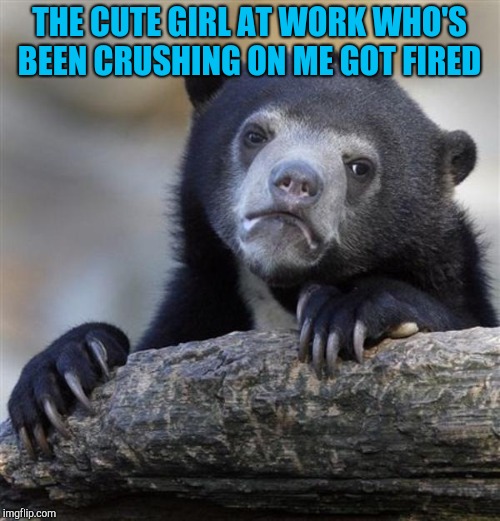 Dang you boss! lol I didn't need the temptation, but Imma miss her. Now its just a sausage fest of us dudes :/  | THE CUTE GIRL AT WORK WHO'S BEEN CRUSHING ON ME GOT FIRED | image tagged in sad bear,jbmemegeek,when your crush | made w/ Imgflip meme maker