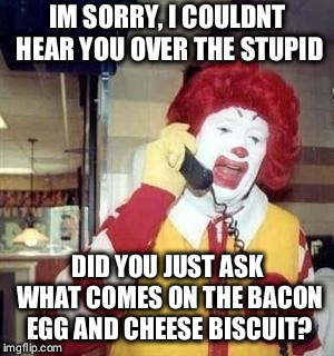 Ronald McDonald Temp | IM SORRY, I COULDNT HEAR YOU OVER THE STUPID; DID YOU JUST ASK WHAT COMES ON THE BACON EGG AND CHEESE BISCUIT? | image tagged in ronald mcdonald temp | made w/ Imgflip meme maker