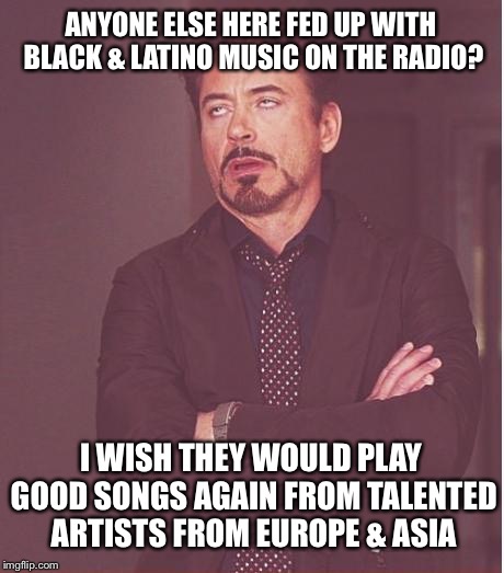 Radio stations in 2018... | ANYONE ELSE HERE FED UP WITH BLACK & LATINO MUSIC ON THE RADIO? I WISH THEY WOULD PLAY GOOD SONGS AGAIN FROM TALENTED ARTISTS FROM EUROPE & ASIA | image tagged in memes,face you make robert downey jr | made w/ Imgflip meme maker