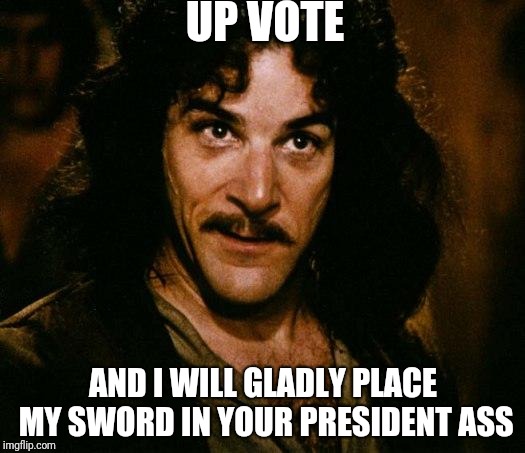 Inigo Montoya Meme | UP VOTE; AND I WILL GLADLY PLACE MY SWORD IN YOUR PRESIDENT ASS | image tagged in memes,inigo montoya | made w/ Imgflip meme maker