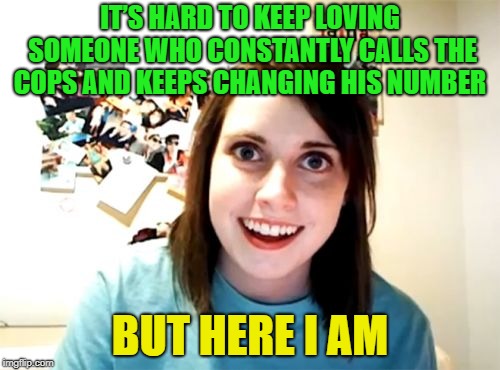 Creeper | IT’S HARD TO KEEP LOVING SOMEONE WHO CONSTANTLY CALLS THE COPS AND KEEPS CHANGING HIS NUMBER; BUT HERE I AM | image tagged in memes,overly attached girlfriend,funny | made w/ Imgflip meme maker
