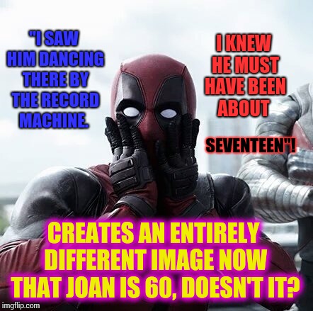 What's Good For The Goose, Am I Right? | I KNEW HE MUST HAVE
BEEN ABOUT; "I SAW HIM DANCING THERE
BY THE RECORD MACHINE. SEVENTEEN"! CREATES AN ENTIRELY DIFFERENT IMAGE NOW THAT JOAN IS 60, DOESN'T IT? | image tagged in memes,deadpool surprised,sexism,sexist,mwahahaha,meme | made w/ Imgflip meme maker