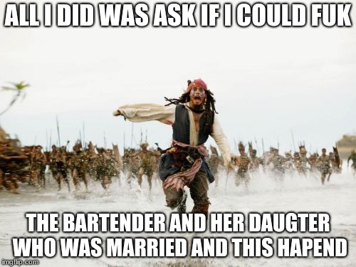 Jack Sparrow Being Chased Meme | ALL I DID WAS ASK IF I COULD FUK; THE BARTENDER AND HER DAUGTER WHO WAS MARRIED AND THIS HAPEND | image tagged in memes,jack sparrow being chased | made w/ Imgflip meme maker