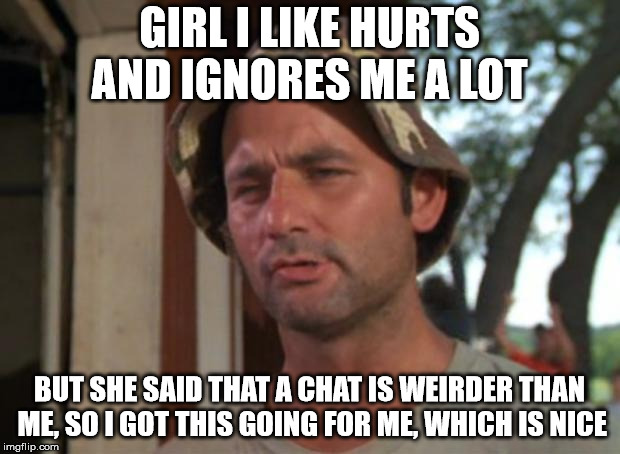 So I Got That Goin For Me Which Is Nice Meme | GIRL I LIKE HURTS AND IGNORES ME A LOT; BUT SHE SAID THAT A CHAT IS WEIRDER THAN ME,
SO I GOT THIS GOING FOR ME, WHICH IS NICE | image tagged in memes,so i got that goin for me which is nice,AdviceAnimals | made w/ Imgflip meme maker