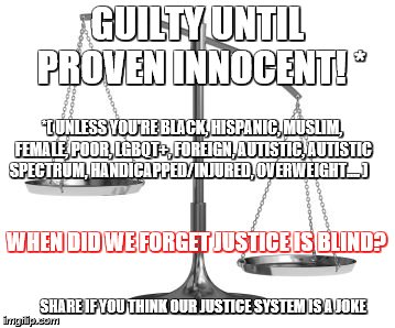 scales of justice | GUILTY UNTIL PROVEN INNOCENT! *; *( UNLESS YOU'RE BLACK, HISPANIC, MUSLIM, FEMALE, POOR, LGBQT+, FOREIGN, AUTISTIC, AUTISTIC SPECTRUM, HANDICAPPED/INJURED, OVERWEIGHT.... ); WHEN DID WE FORGET JUSTICE IS BLIND? SHARE IF YOU THINK OUR JUSTICE SYSTEM IS A JOKE | image tagged in scales of justice | made w/ Imgflip meme maker