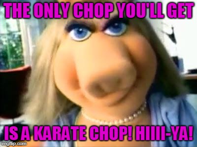 Mad Miss Piggy | THE ONLY CHOP YOU'LL GET IS A KARATE CHOP! HIIII-YA! | image tagged in mad miss piggy | made w/ Imgflip meme maker