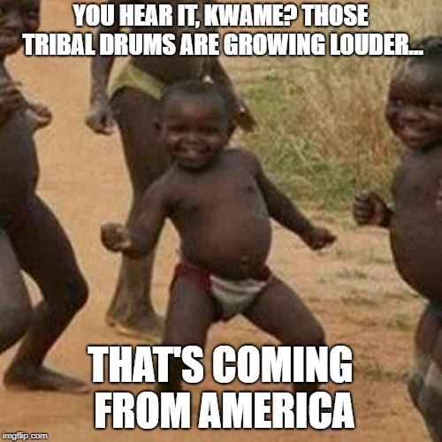 Third World Success Kid Meme | YOU HEAR IT, KWAME? THOSE TRIBAL DRUMS ARE GROWING LOUDER... THAT'S COMING FROM AMERICA | image tagged in memes,third world success kid | made w/ Imgflip meme maker