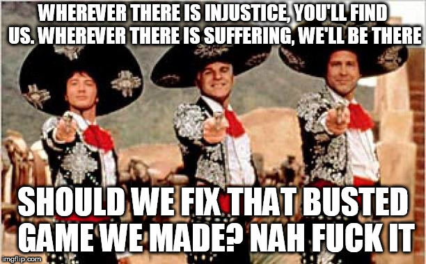 Three amigos  | WHEREVER THERE IS INJUSTICE, YOU'LL FIND US. WHEREVER THERE IS SUFFERING, WE'LL BE THERE; SHOULD WE FIX THAT BUSTED GAME WE MADE? NAH FUCK IT | image tagged in three amigos | made w/ Imgflip meme maker