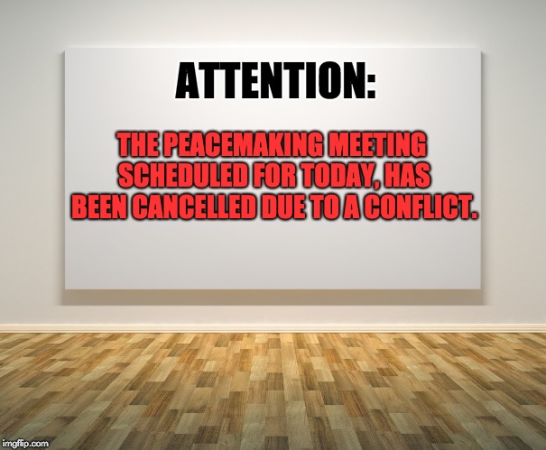 Blank Canvas | ATTENTION:; THE PEACEMAKING MEETING SCHEDULED FOR TODAY, HAS BEEN CANCELLED DUE TO A CONFLICT. | image tagged in blank canvas | made w/ Imgflip meme maker