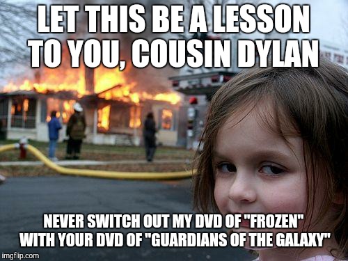 Disaster Girl: Besides, didn't you say that one time that you kind of have a crush on Elsa? | LET THIS BE A LESSON TO YOU, COUSIN DYLAN; NEVER SWITCH OUT MY DVD OF "FROZEN" WITH YOUR DVD OF "GUARDIANS OF THE GALAXY" | image tagged in memes,disaster girl,dvd,movies,frozen,guardians of the galaxy | made w/ Imgflip meme maker
