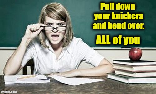 teacher | Pull down your knickers and bend over. ALL of you | image tagged in teacher | made w/ Imgflip meme maker