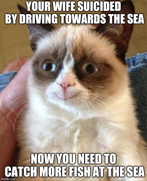 Grumpy cat week by Craziness_all_the_way and Socrates | YOUR WIFE SUICIDED BY DRIVING TOWARDS THE SEA; NOW YOU NEED TO CATCH MORE FISH AT THE SEA | image tagged in memes,grumpy cat happy,grumpy cat | made w/ Imgflip meme maker