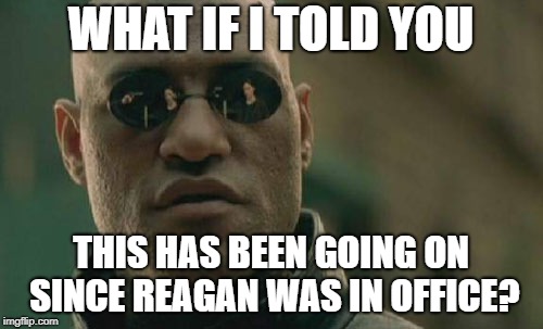 Matrix Morpheus Meme | WHAT IF I TOLD YOU THIS HAS BEEN GOING ON SINCE REAGAN WAS IN OFFICE? | image tagged in memes,matrix morpheus | made w/ Imgflip meme maker