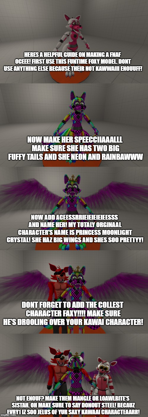 and 11 year old's guide to cringe | HERES A HELPFUL GUIDE ON MAKING A FNAF OCEEE!
FIRST USE THIS FUNTIME FOXY MODEL. DONT USE ANYTHING ELSE BECAUSE THEIR NOT KAWWAIII ENOUUFF! NOW MAKE HER SPEECCIIAAALLL MAKE SURE SHE HAS TWO BIG FUFFY TAILS AND SHE NEON AND RAINBAWWW; NOW ADD ACEESSRRIEIEIEIEIEESSS AND NAME HER! MY TOTALY ORGINAAL CHARACTER'S NAME IS PRINCESS MOONLIGHT CRYSTAL! SHE HAZ BIG WINGS AND SHES SOO PRETTYY! DONT FORGET TO ADD THE COLLEST CHARACTER FAXY!!!! MAKE SURE HE'S DROOLING OVER YOUR KAWAI CHARACTER! NOT ENOUF? MAKE THEM MANGLE OR LOAWLBITE'S SISTAH. OH MAKE SURE TO SAY DONOUT STEEL! BECAUZ EVRY1 IZ SOO JELUS OF YUR SAXY KAWAAI CHARACTEAARR! | image tagged in fnaf,oc,cringe,i have no idea what i am doing | made w/ Imgflip meme maker
