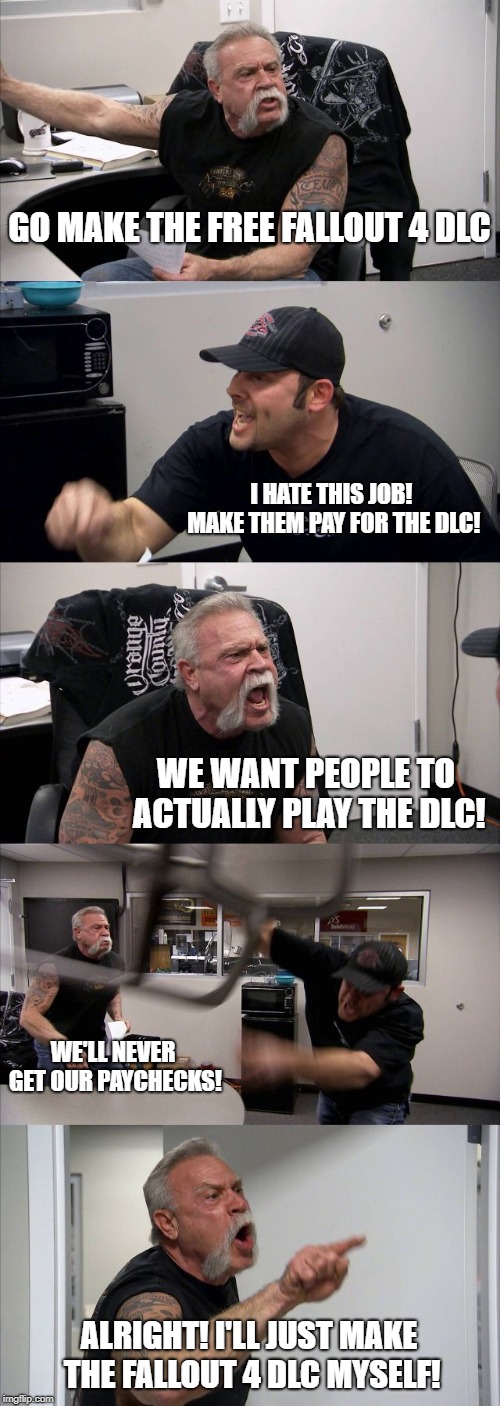 American Chopper Argument | GO MAKE THE FREE FALLOUT 4 DLC; I HATE THIS JOB! MAKE THEM PAY FOR THE DLC! WE WANT PEOPLE TO ACTUALLY PLAY THE DLC! WE'LL NEVER GET OUR PAYCHECKS! ALRIGHT! I'LL JUST MAKE THE FALLOUT 4 DLC MYSELF! | image tagged in memes,american chopper argument,fallout 4,dlc | made w/ Imgflip meme maker