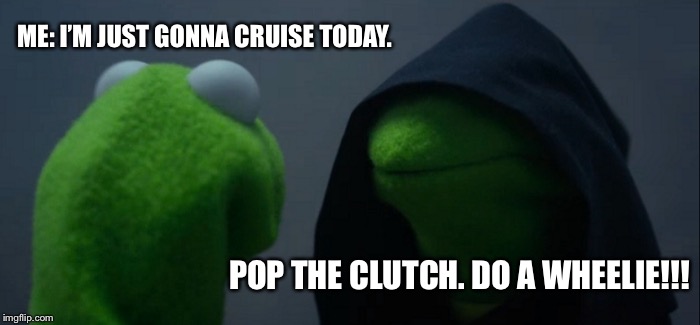 Evil Kermit Meme | ME: I’M JUST GONNA CRUISE TODAY. POP THE CLUTCH. DO A WHEELIE!!! | image tagged in memes,evil kermit | made w/ Imgflip meme maker