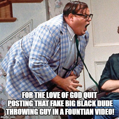 Chris Farley For the love of god | FOR THE LOVE OF GOD QUIT POSTING THAT FAKE BIG BLACK DUDE THROWING GUY IN A FOUNTIAN VIDEO! | image tagged in chris farley for the love of god | made w/ Imgflip meme maker