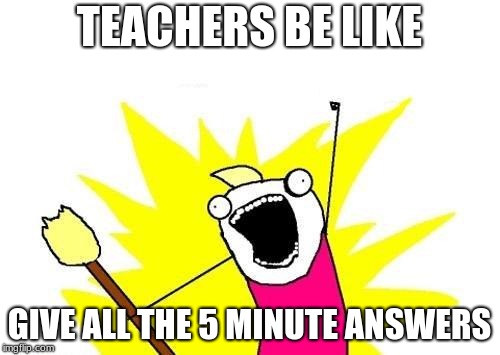X All The Y Meme | TEACHERS BE LIKE; GIVE ALL THE 5 MINUTE ANSWERS | image tagged in memes,x all the y | made w/ Imgflip meme maker