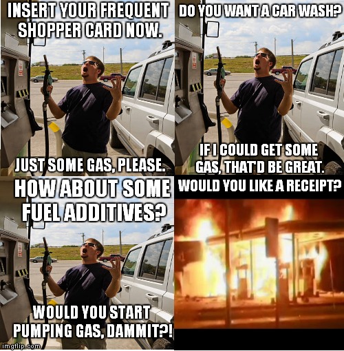 Annoying gas pump | DO YOU WANT A CAR WASH? INSERT YOUR FREQUENT SHOPPER CARD NOW. IF I COULD GET SOME GAS, THAT'D BE GREAT. JUST SOME GAS, PLEASE. HOW ABOUT SOME FUEL ADDITIVES? WOULD YOU LIKE A RECEIPT? WOULD YOU START PUMPING GAS, DAMMIT?! | image tagged in gas pump | made w/ Imgflip meme maker