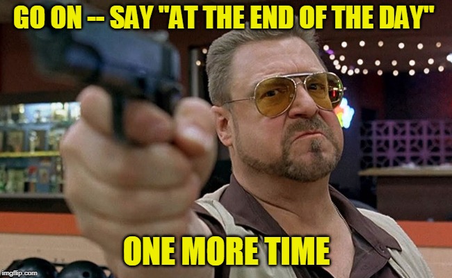Kill the Cliche | GO ON -- SAY "AT THE END OF THE DAY"; ONE MORE TIME | image tagged in walter - big lebowski | made w/ Imgflip meme maker
