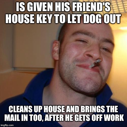 Good Guy Greg | IS GIVEN HIS FRIEND'S HOUSE KEY TO LET DOG OUT; CLEANS UP HOUSE AND BRINGS THE MAIL IN TOO, AFTER HE GETS OFF WORK | image tagged in memes,good guy greg | made w/ Imgflip meme maker