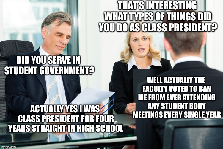 True Story | THAT’S INTERESTING WHAT TYPES OF THINGS DID YOU DO AS CLASS PRESIDENT? DID YOU SERVE IN STUDENT GOVERNMENT? WELL ACTUALLY THE FACULTY VOTED TO BAN ME FROM EVER ATTENDING ANY STUDENT BODY MEETINGS EVERY SINGLE YEAR; ACTUALLY YES I WAS CLASS PRESIDENT FOR FOUR YEARS STRAIGHT IN HIGH SCHOOL | image tagged in job interview,true story,true story bro | made w/ Imgflip meme maker