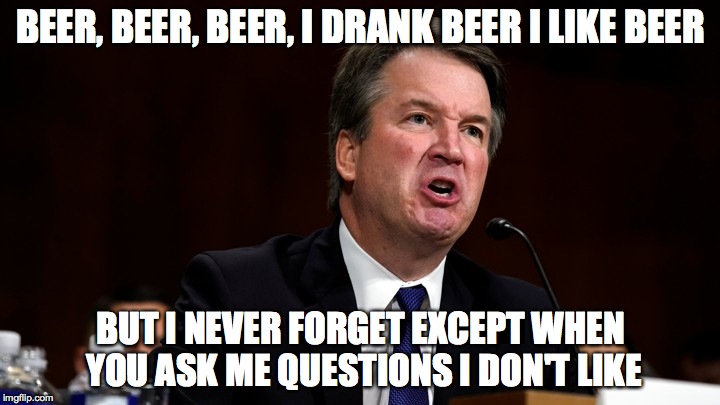 Brett Kavanaugh is Angry | BEER, BEER, BEER, I DRANK BEER I LIKE BEER BUT I NEVER FORGET EXCEPT WHEN YOU ASK ME QUESTIONS I DON'T LIKE | image tagged in brett kavanaugh is angry | made w/ Imgflip meme maker