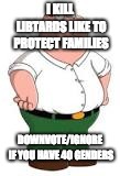 repost to annoy a libtard | I KILL LIBTARDS LIKE TO PROTECT FAMILIES; DOWNVOTE/IGNORE IF YOU HAVE 40 GENDERS | image tagged in liberals,trolling libards epic style,peter griffin | made w/ Imgflip meme maker