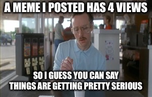 So I Guess You Can Say Things Are Getting Pretty Serious | A MEME I POSTED HAS 4 VIEWS; SO I GUESS YOU CAN SAY THINGS ARE GETTING PRETTY SERIOUS | image tagged in memes,so i guess you can say things are getting pretty serious | made w/ Imgflip meme maker