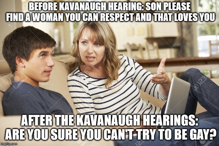 Mother and son | BEFORE KAVANAUGH HEARING: SON PLEASE FIND A WOMAN YOU CAN RESPECT AND THAT LOVES YOU; AFTER THE KAVANAUGH HEARINGS: ARE YOU SURE YOU CAN'T TRY TO BE GAY? | image tagged in mother and son | made w/ Imgflip meme maker
